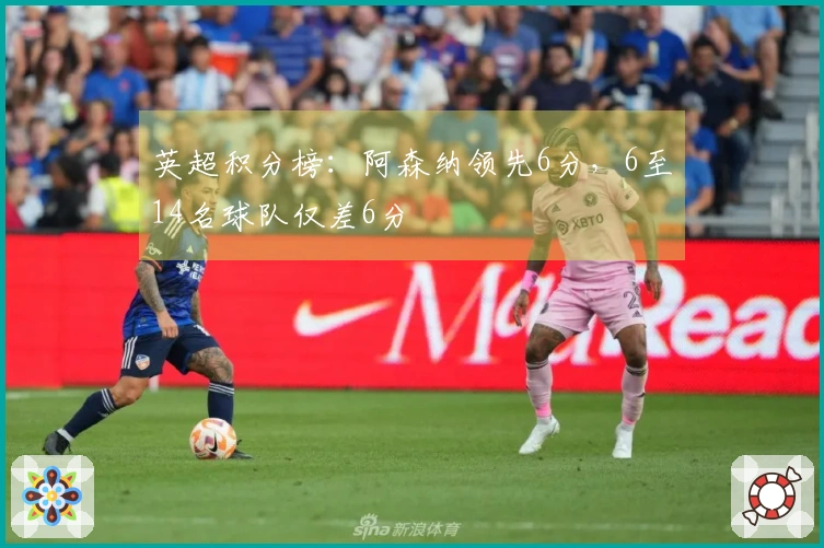 英超积分榜:阿森纳领先6分,6至14名球队仅差6分