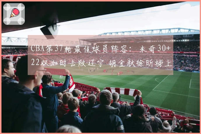 CBA第37轮最佳球员阵容：米奇30+22双加时击败辽宁 胡金秋徐昕榜上有名