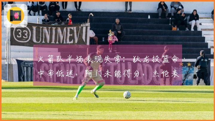火箭队半场表现失常：狄龙投篮命中率低迷，阿门未能得分，杰伦表现平平