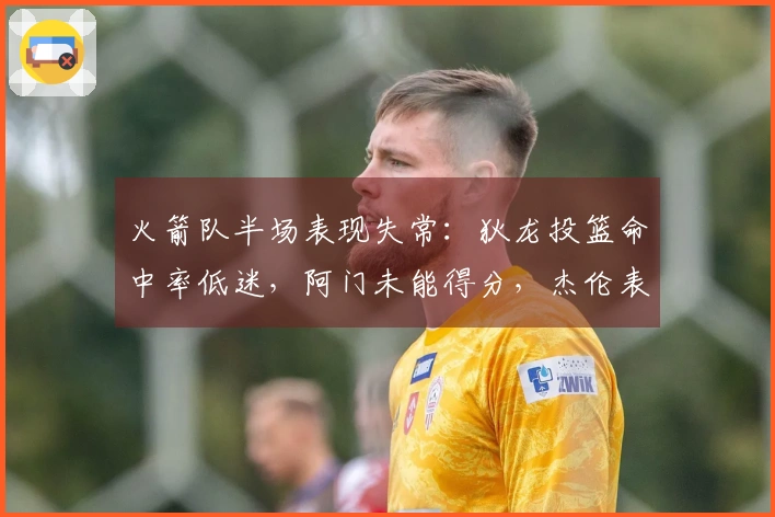 火箭队半场表现失常：狄龙投篮命中率低迷，阿门未能得分，杰伦表现平平