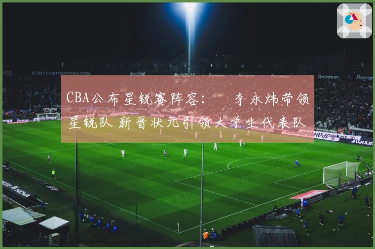 CBA公布星锐赛阵容：偰李永炜带领星锐队 新晋状元引领大学生代表队