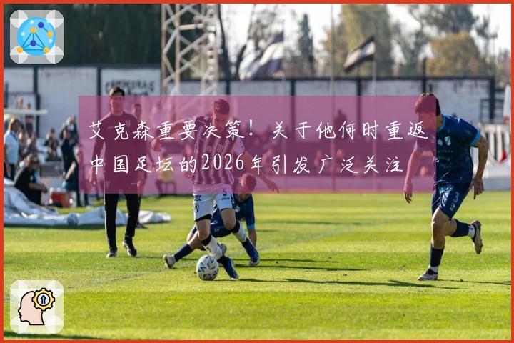 艾克森重要决策！关于他何时重返中国足坛的2026年引发广泛关注