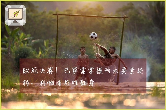 欧冠决赛！巴萨需掌握两大要素逆转，利物浦恐难翻身