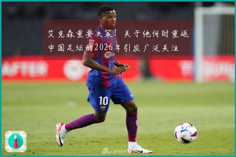 艾克森重要决策！关于他何时重返中国足坛的2026年引发广泛关注