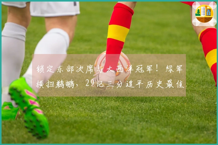 锁定东部次席与大西洋冠军！绿军横扫鹈鹕，29记三分追平历史最佳
