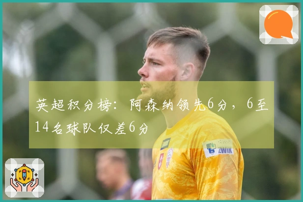 英超积分榜：阿森纳领先6分，6至14名球队仅差6分