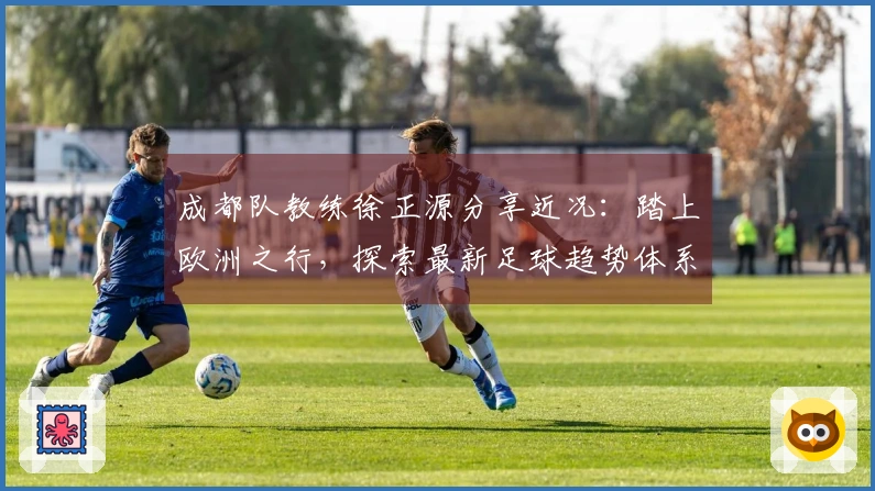 成都队教练徐正源分享近况：踏上欧洲之行，探索最新足球趋势体系