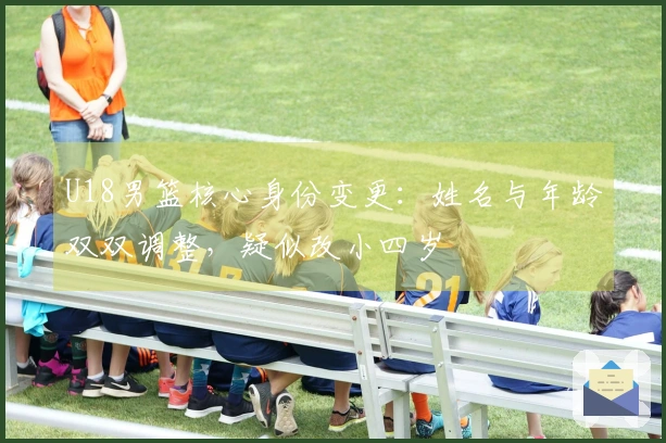 U18男篮核心身份变更：姓名与年龄双双调整，疑似改小四岁