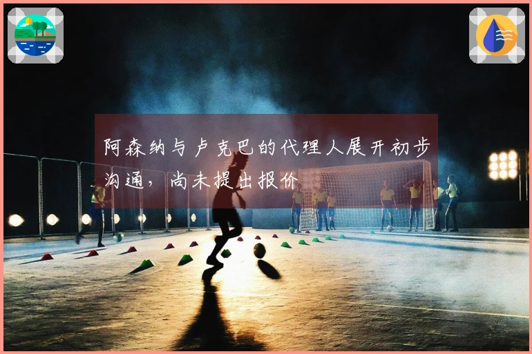 阿森纳与卢克巴的代理人展开初步沟通，尚未提出报价