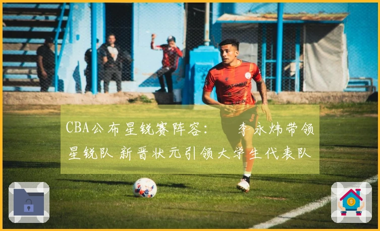 CBA公布星锐赛阵容：偰李永炜带领星锐队 新晋状元引领大学生代表队
