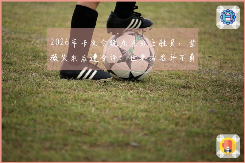 2026辛卡决今晚九点分出胜负，紫薇失利后遭冷评：世界排名并不真实