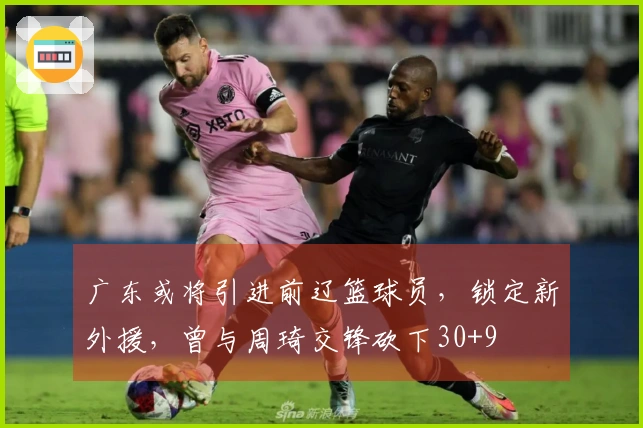 广东或将引进前辽篮球员，锁定新外援，曾与周琦交锋砍下30+9