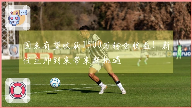 国米有望收获1500万转会收益！新任主帅到来带来新机遇