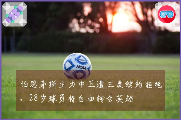 伯恩茅斯主力中卫遭三度续约拒绝，28岁球员将自由转会英超