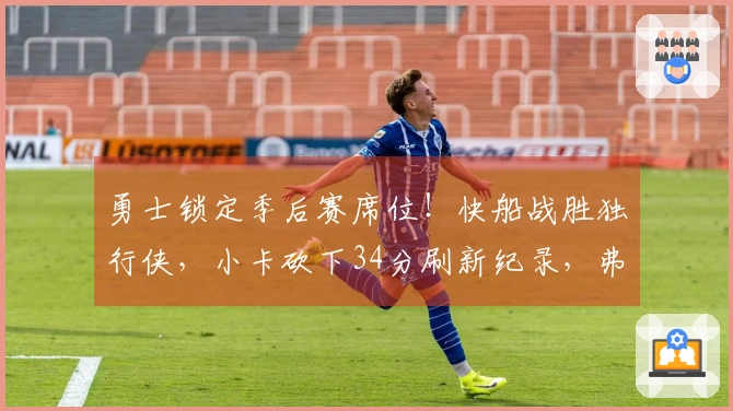 勇士锁定季后赛席位！快船战胜独行侠，小卡砍下34分刷新纪录，弗拉格贡献25+9