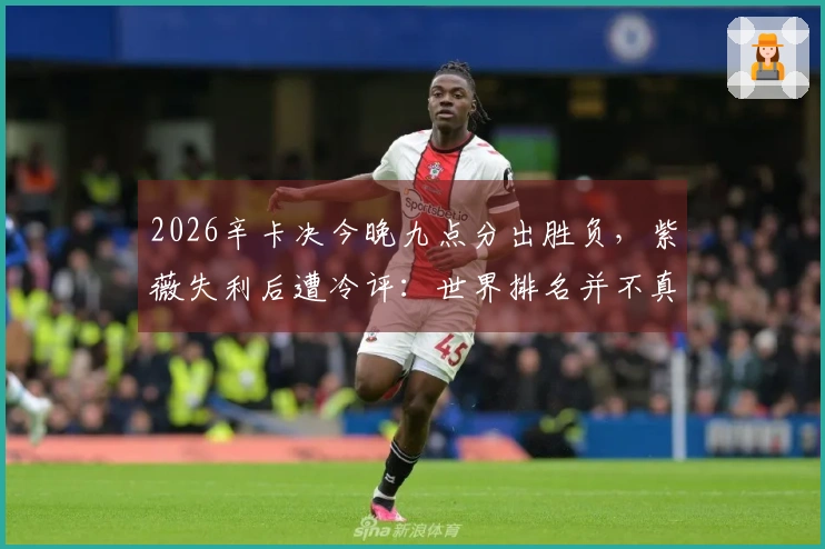 2026辛卡决今晚九点分出胜负，紫薇失利后遭冷评：世界排名并不真实