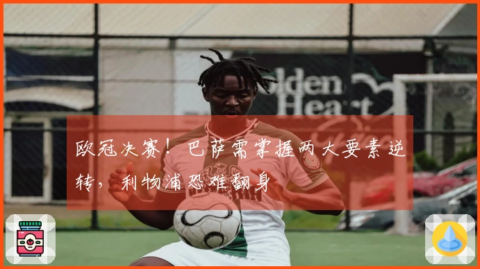 欧冠决赛!巴萨需掌握两大要素逆转,利物浦恐难翻身