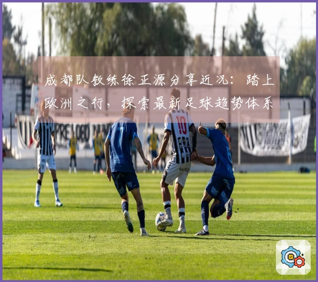 成都队教练徐正源分享近况：踏上欧洲之行，探索最新足球趋势体系