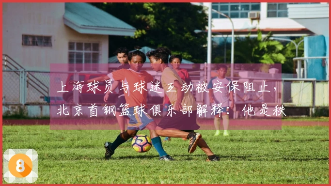 上海球员与球迷互动被安保阻止，北京首钢篮球俱乐部解释：他是秩序维护人员