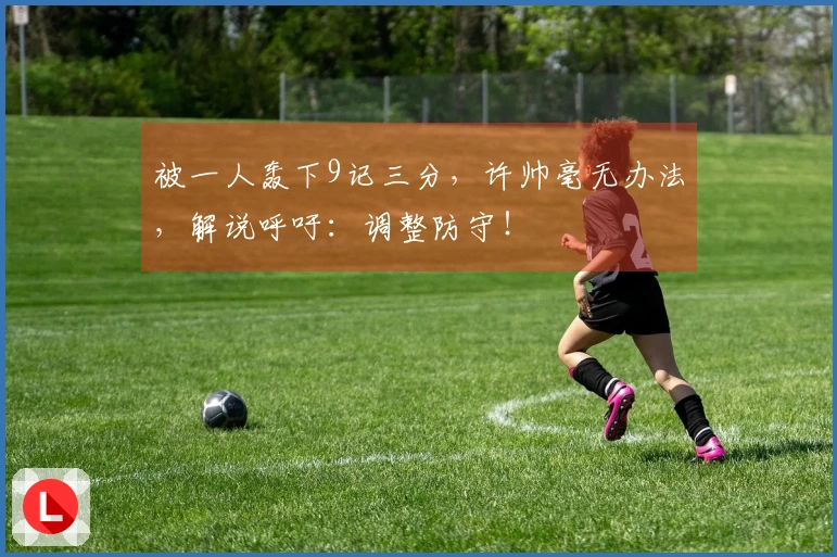 被一人轰下9记三分，许帅毫无办法，解说呼吁：调整防守！