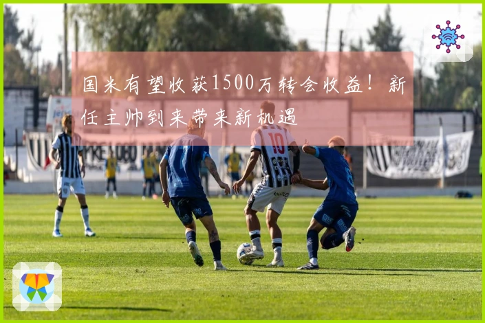 国米有望收获1500万转会收益！新任主帅到来带来新机遇